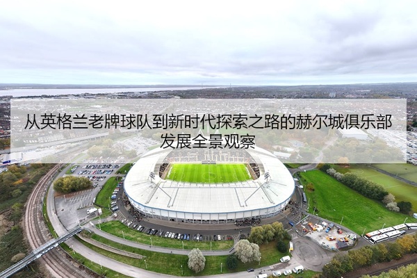 从英格兰老牌球队到新时代探索之路的赫尔城俱乐部发展全景观察