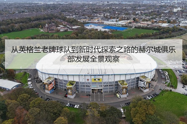 从英格兰老牌球队到新时代探索之路的赫尔城俱乐部发展全景观察