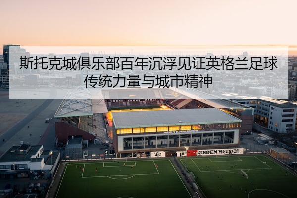 斯托克城俱乐部百年沉浮见证英格兰足球传统力量与城市精神