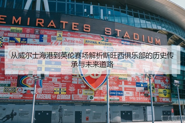 从威尔士海港到英伦赛场解析斯旺西俱乐部的历史传承与未来道路