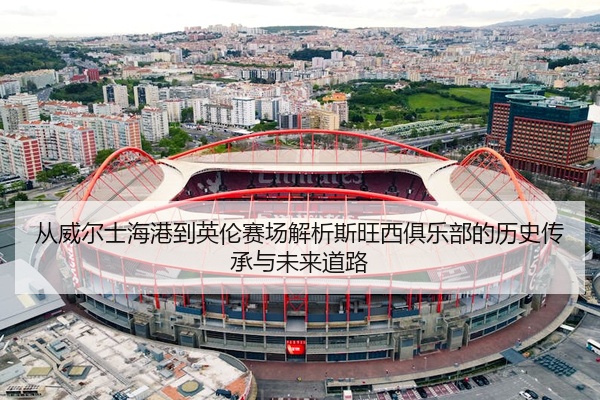 从威尔士海港到英伦赛场解析斯旺西俱乐部的历史传承与未来道路