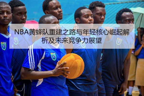 NBA黄蜂队重建之路与年轻核心崛起解析及未来竞争力展望