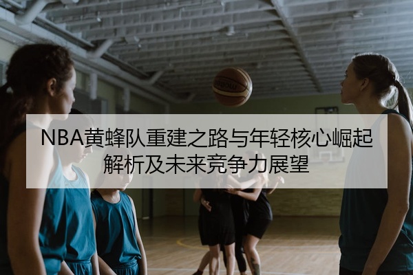 NBA黄蜂队重建之路与年轻核心崛起解析及未来竞争力展望