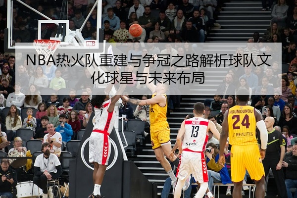 NBA热火队重建与争冠之路解析球队文化球星与未来布局