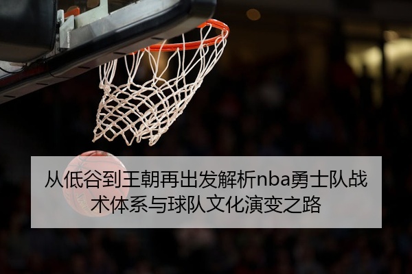 从低谷到王朝再出发解析nba勇士队战术体系与球队文化演变之路