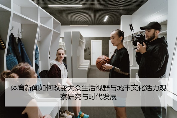 体育新闻如何改变大众生活视野与城市文化活力观察研究与时代发展