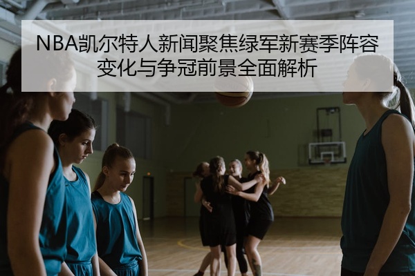 NBA凯尔特人新闻聚焦绿军新赛季阵容变化与争冠前景全面解析