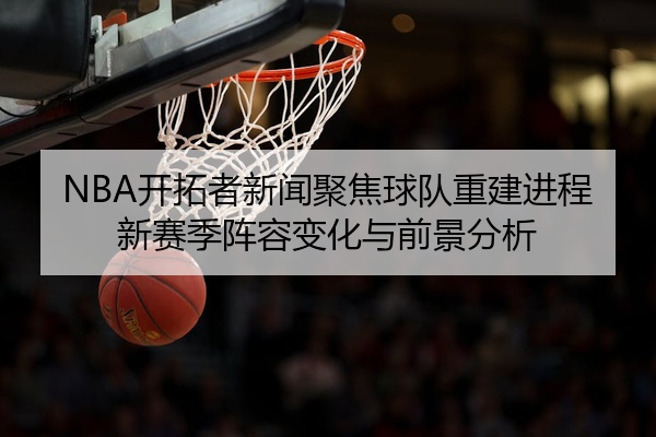 NBA开拓者新闻聚焦球队重建进程新赛季阵容变化与前景分析