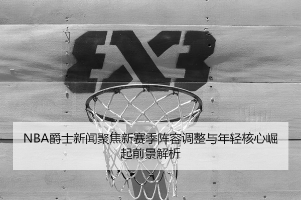 NBA爵士新闻聚焦新赛季阵容调整与年轻核心崛起前景解析