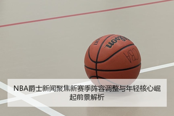 NBA爵士新闻聚焦新赛季阵容调整与年轻核心崛起前景解析