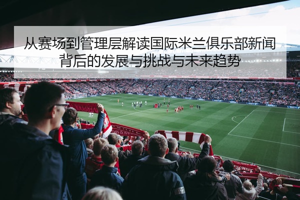从赛场到管理层解读国际米兰俱乐部新闻背后的发展与挑战与未来趋势
