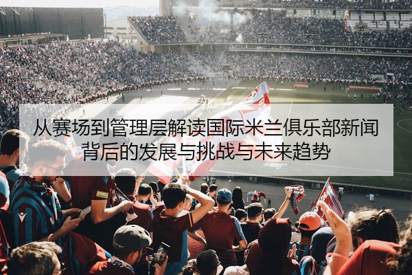 从赛场到管理层解读国际米兰俱乐部新闻背后的发展与挑战与未来趋势