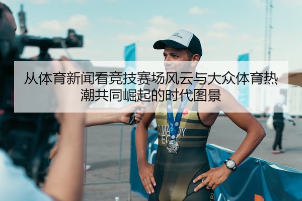 从体育新闻看竞技赛场风云与大众体育热潮共同崛起的时代图景