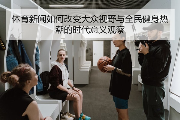 体育新闻如何改变大众视野与全民健身热潮的时代意义观察
