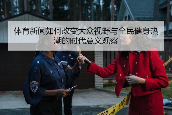 体育新闻如何改变大众视野与全民健身热潮的时代意义观察