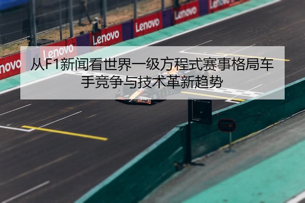 从F1新闻看世界一级方程式赛事格局车手竞争与技术革新趋势