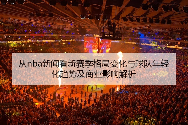 从nba新闻看新赛季格局变化与球队年轻化趋势及商业影响解析