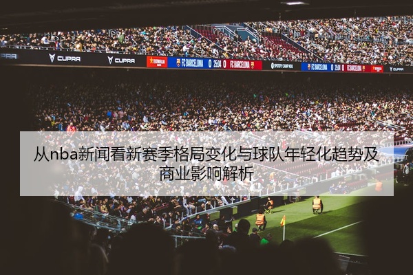 从nba新闻看新赛季格局变化与球队年轻化趋势及商业影响解析