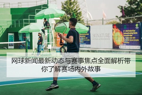 网球新闻最新动态与赛事焦点全面解析带你了解赛场内外故事