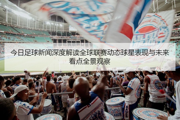 今日足球新闻深度解读全球联赛动态球星表现与未来看点全景观察