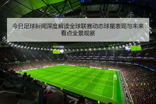 今日足球新闻深度解读全球联赛动态球星表现与未来看点全景观察
