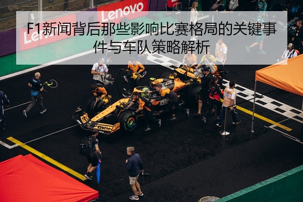 F1新闻背后那些影响比赛格局的关键事件与车队策略解析