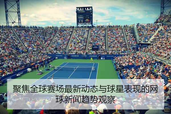 聚焦全球赛场最新动态与球星表现的网球新闻趋势观察