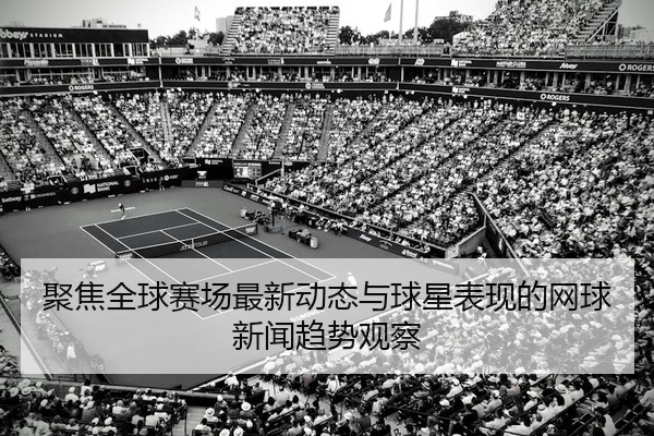 聚焦全球赛场最新动态与球星表现的网球新闻趋势观察