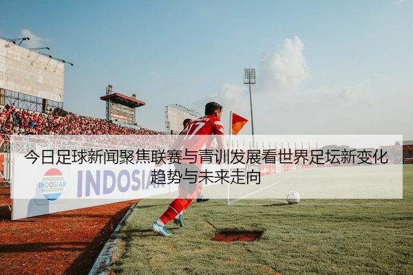 今日足球新闻聚焦联赛与青训发展看世界足坛新变化趋势与未来走向