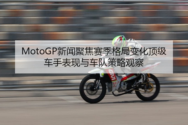 MotoGP新闻聚焦赛季格局变化顶级车手表现与车队策略观察