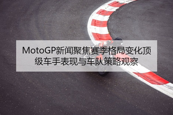 MotoGP新闻聚焦赛季格局变化顶级车手表现与车队策略观察