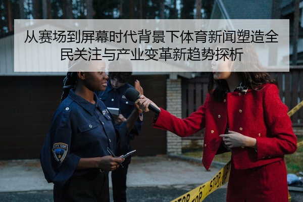 从赛场到屏幕时代背景下体育新闻塑造全民关注与产业变革新趋势探析