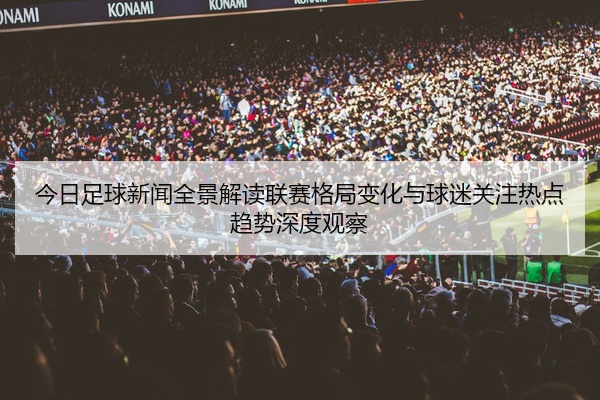 今日足球新闻全景解读联赛格局变化与球迷关注热点趋势深度观察