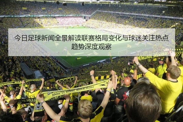 今日足球新闻全景解读联赛格局变化与球迷关注热点趋势深度观察