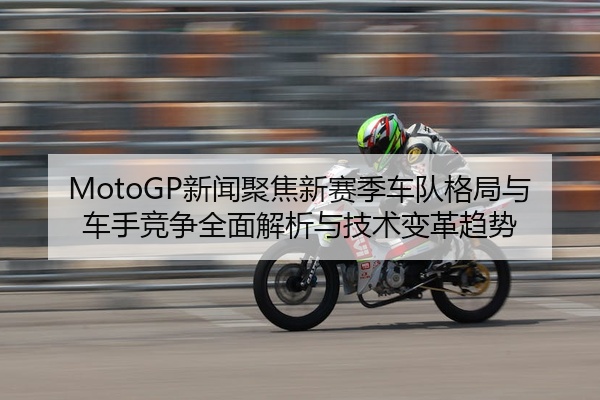 MotoGP新闻聚焦新赛季车队格局与车手竞争全面解析与技术变革趋势