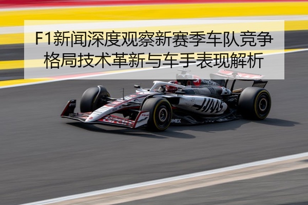 F1新闻深度观察新赛季车队竞争格局技术革新与车手表现解析