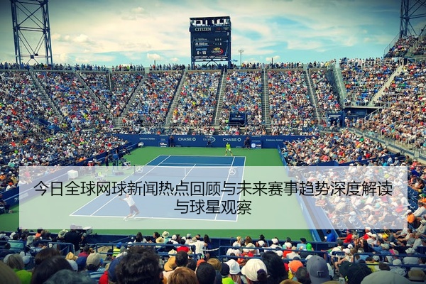 今日全球网球新闻热点回顾与未来赛事趋势深度解读与球星观察