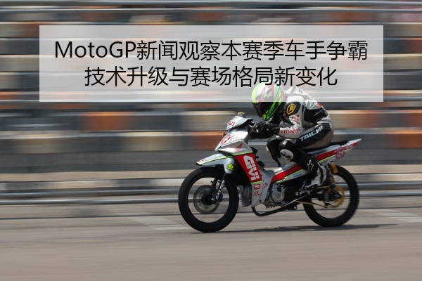 MotoGP新闻观察本赛季车手争霸技术升级与赛场格局新变化