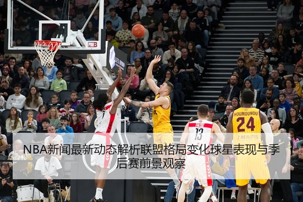 NBA新闻最新动态解析联盟格局变化球星表现与季后赛前景观察