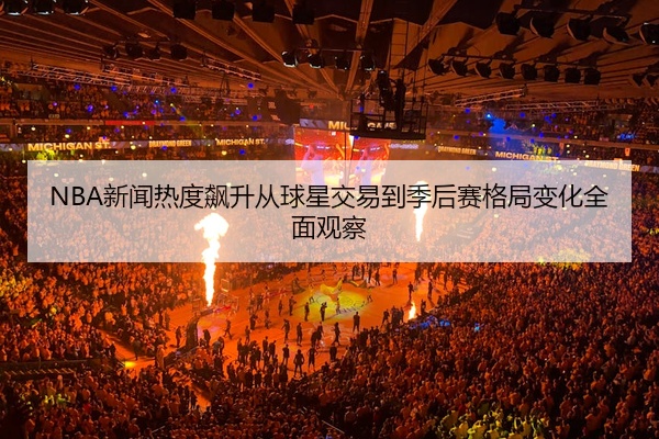 NBA新闻热度飙升从球星交易到季后赛格局变化全面观察