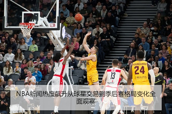 NBA新闻热度飙升从球星交易到季后赛格局变化全面观察