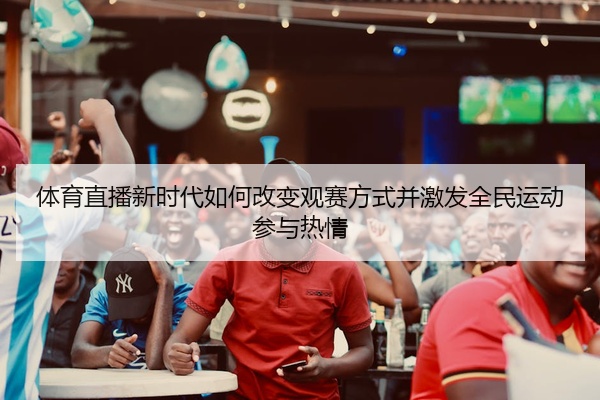 体育直播新时代如何改变观赛方式并激发全民运动参与热情