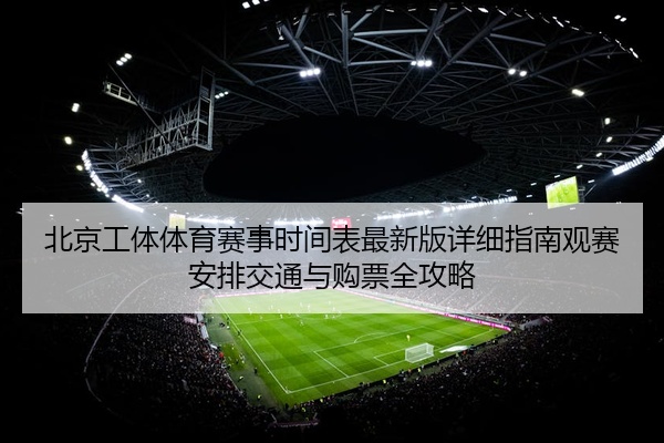 北京工体体育赛事时间表最新版详细指南观赛安排交通与购票全攻略