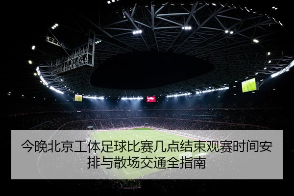 今晚北京工体足球比赛几点结束观赛时间安排与散场交通全指南