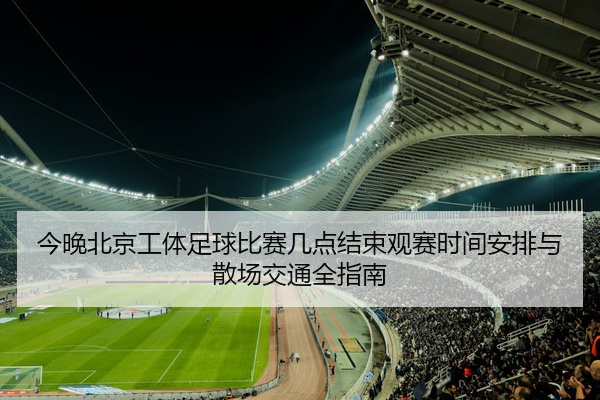 今晚北京工体足球比赛几点结束观赛时间安排与散场交通全指南