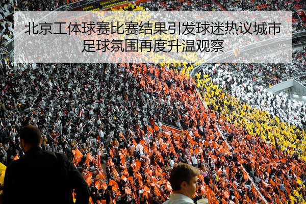 北京工体球赛比赛结果引发球迷热议城市足球氛围再度升温观察