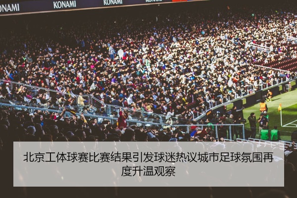 北京工体球赛比赛结果引发球迷热议城市足球氛围再度升温观察