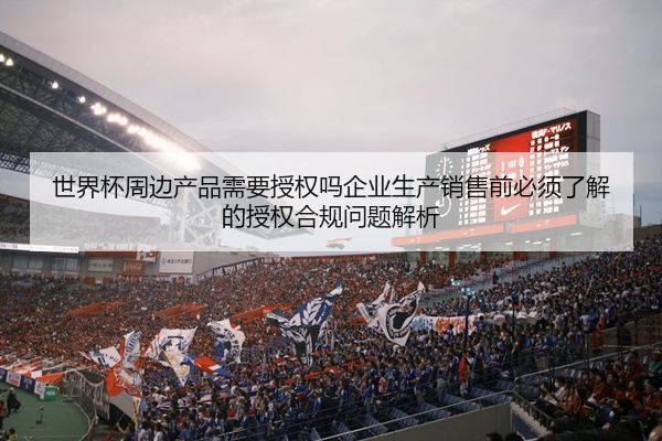 世界杯周边产品需要授权吗企业生产销售前必须了解的授权合规问题解析