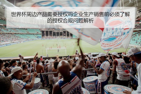 世界杯周边产品需要授权吗企业生产销售前必须了解的授权合规问题解析