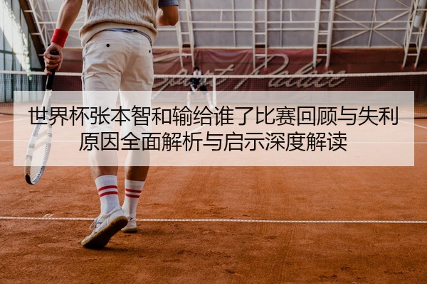 世界杯张本智和输给谁了比赛回顾与失利原因全面解析与启示深度解读